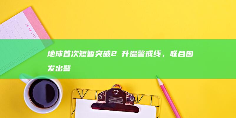 地球首次短暂突破 2℃ 升温警戒线，联合国发出警告，这意味着什么？将带来哪些影响？